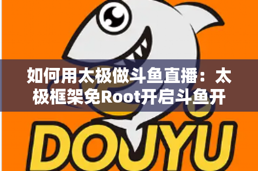 如何用太极做斗鱼直播：太极框架免Root开启斗鱼开播的完整教程与实用技巧