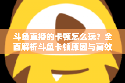 斗鱼直播的卡顿怎么玩？全面解析斗鱼卡顿原因与高效解决方案的实战指南