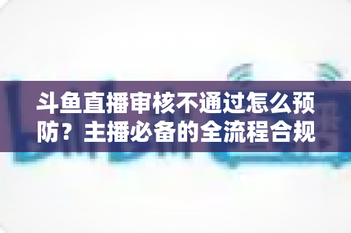 斗鱼直播审核不通过怎么预防？主播必备的全流程合规避坑指南