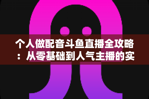 个人做配音斗鱼直播全攻略：从零基础到人气主播的实战指南