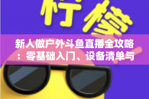 新人做户外斗鱼直播全攻略:零基础入门、设备清单与快速涨粉实战指南 新人做户外斗鱼直播全攻略:零基础入门、设备清单与快速涨粉实战指南