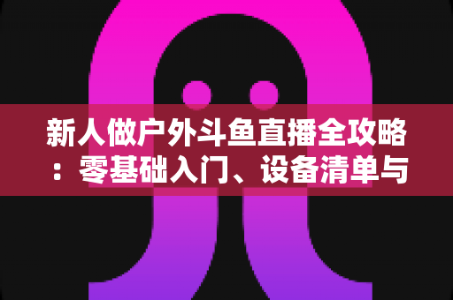 新人做户外斗鱼直播全攻略:零基础入门、设备清单与快速涨粉实战指南 新人做户外斗鱼直播全攻略:零基础入门、设备清单与快速涨粉实战指南