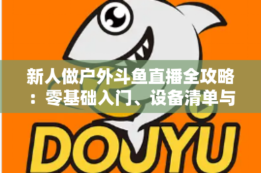新人做户外斗鱼直播全攻略:零基础入门、设备清单与快速涨粉实战指南 新人做户外斗鱼直播全攻略:零基础入门、设备清单与快速涨粉实战指南