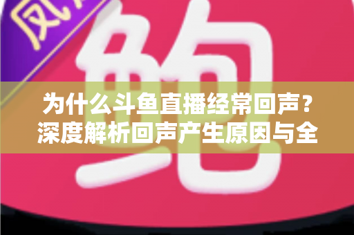 为什么斗鱼直播经常回声？深度解析回声产生原因与全方位解决指南