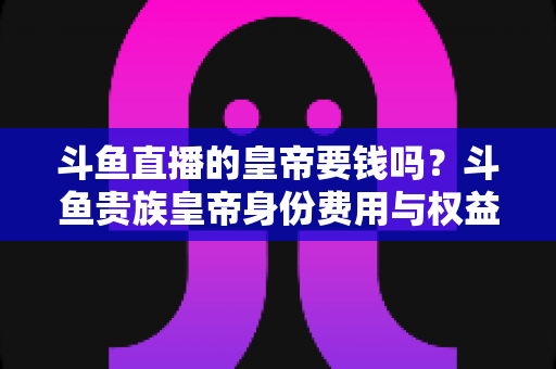 斗鱼直播的皇帝要钱吗?斗鱼贵族皇帝身份费用与权益全面解析 斗鱼直播的皇帝要钱吗?斗鱼贵族皇帝身份费用与权益全面解析