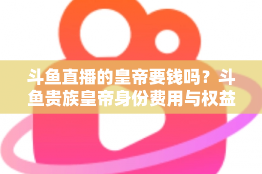 斗鱼直播的皇帝要钱吗?斗鱼贵族皇帝身份费用与权益全面解析 斗鱼直播的皇帝要钱吗?斗鱼贵族皇帝身份费用与权益全面解析