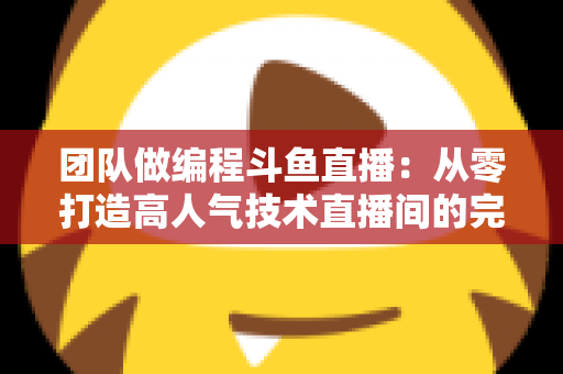 团队做编程斗鱼直播：从零打造高人气技术直播间的完整实战指南