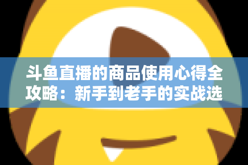 斗鱼直播的商品使用心得全攻略：新手到老手的实战选购经验分享