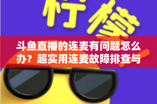 斗鱼直播的连麦有问题怎么办？超实用连麦故障排查与优化全攻略，助你畅快开麦不翻车
