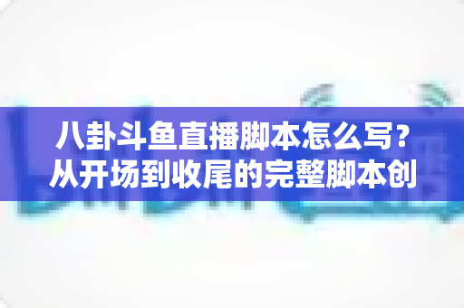 八卦斗鱼直播脚本怎么写？从开场到收尾的完整脚本创作实战指南