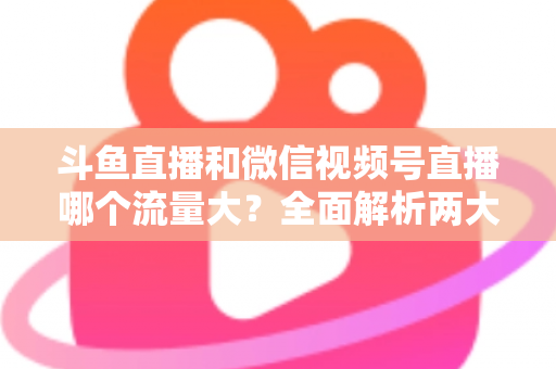 斗鱼直播和微信视频号直播哪个流量大？全面解析两大平台流量格局与创作者选择指南
