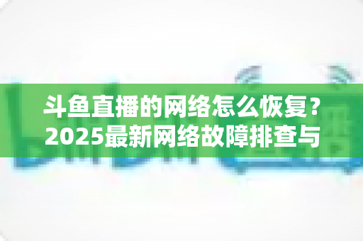 斗鱼直播的网络怎么恢复?2025最新网络故障排查与恢复全攻略 斗鱼直播的网络怎么恢复?2025最新网络故障排查与恢复全攻略