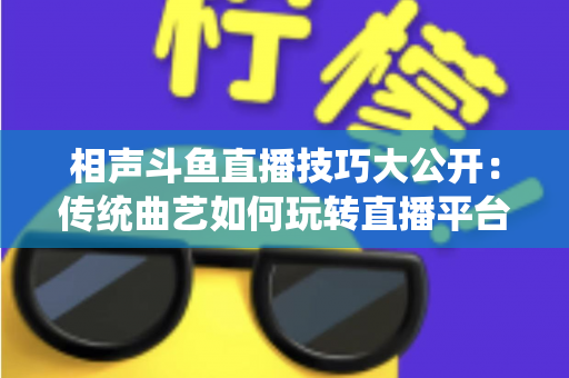 相声斗鱼直播技巧大公开：传统曲艺如何玩转直播平台实战指南