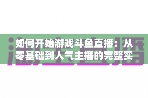 如何开始游戏斗鱼直播：从零基础到人气主播的完整实操指南