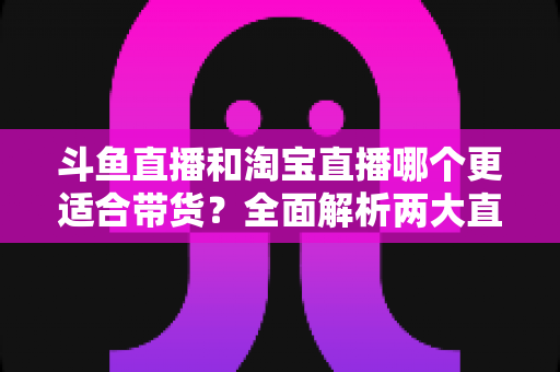 斗鱼直播和淘宝直播哪个更适合带货？全面解析两大直播平台的带货优势与选择策略