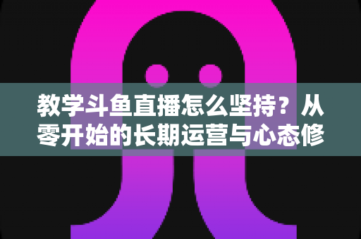 教学斗鱼直播怎么坚持？从零开始的长期运营与心态修炼完全指南