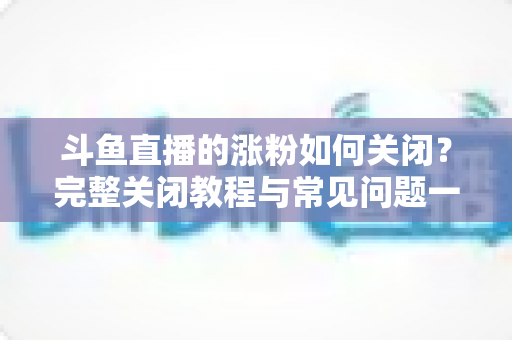 斗鱼直播的涨粉如何关闭？完整关闭教程与常见问题一网打尽