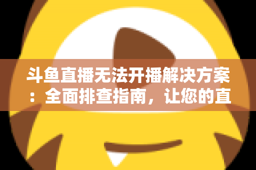 斗鱼直播无法开播解决方案：全面排查指南，让您的直播间快速恢复正常