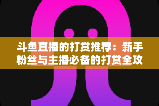 斗鱼直播的打赏推荐:新手粉丝与主播必备的打赏全攻略 斗鱼直播的打赏推荐:新手粉丝与主播必备的打赏全攻略