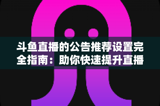 斗鱼直播的公告推荐设置完全指南:助你快速提升直播间人气与互动的实用攻略 斗鱼直播的公告推荐设置完全指南:助你快速提升直播间人气与互动的实用攻略