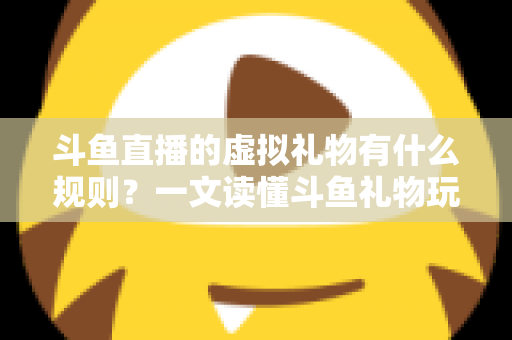 斗鱼直播的虚拟礼物有什么规则？一文读懂斗鱼礼物玩法、充值打赏与注意事项全攻略