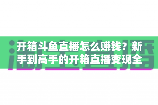 开箱斗鱼直播怎么赚钱？新手到高手的开箱直播变现全攻略