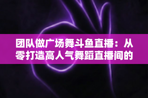 团队做广场舞斗鱼直播：从零打造高人气舞蹈直播间的完整指南