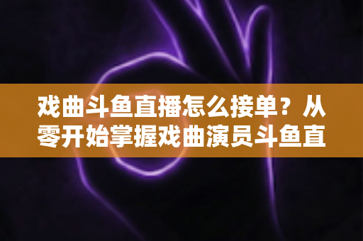 戏曲斗鱼直播怎么接单?从零开始掌握戏曲演员斗鱼直播接单全流程实战攻略 戏曲斗鱼直播怎么接单?从零开始掌握戏曲演员斗鱼直播接单全流程实战攻略