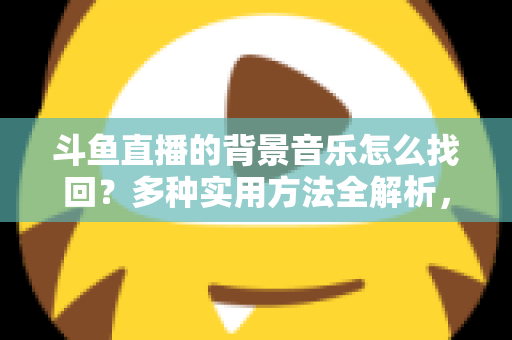 斗鱼直播的背景音乐怎么找回？多种实用方法全解析，助你轻松找回心动的旋律