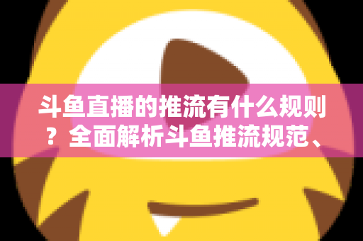 斗鱼直播的推流有什么规则?全面解析斗鱼推流规范、参数设置与开播注意事项指南 斗鱼直播的推流有什么规则?全面解析斗鱼推流规范、参数设置与开播注意事项指南