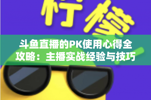 斗鱼直播的PK使用心得全攻略:主播实战经验与技巧深度解析 斗鱼直播的PK使用心得全攻略:主播实战经验与技巧深度解析