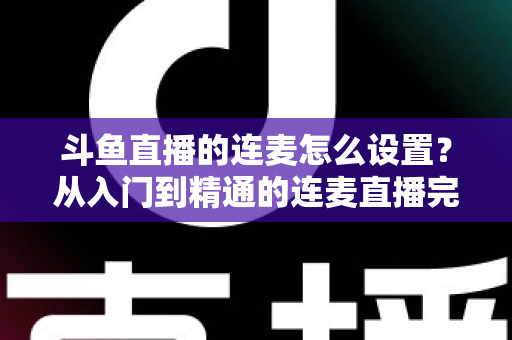 斗鱼直播的连麦怎么设置？从入门到精通的连麦直播完整教程指南