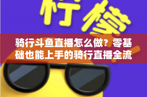 骑行斗鱼直播怎么做?零基础也能上手的骑行直播全流程指南 骑行斗鱼直播怎么做?零基础也能上手的骑行直播全流程指南