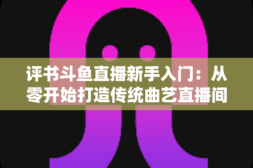 评书斗鱼直播新手入门:从零开始打造传统曲艺直播间的完整指南 评书斗鱼直播新手入门:从零开始打造传统曲艺直播间的完整指南
