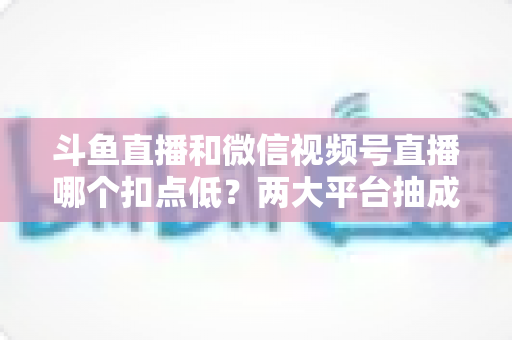 斗鱼直播和微信视频号直播哪个扣点低？两大平台抽成规则与收益深度对比
