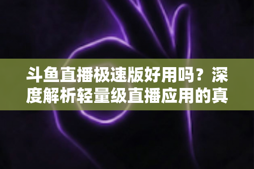 斗鱼直播极速版好用吗？深度解析轻量级直播应用的真实使用体验与优缺点