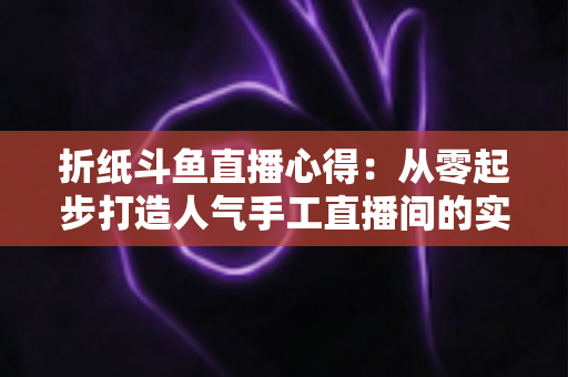 折纸斗鱼直播心得：从零起步打造人气手工直播间的实战指南