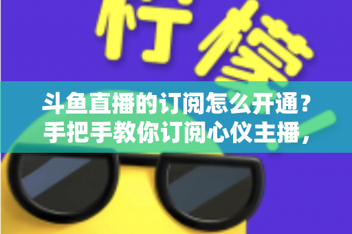 斗鱼直播的订阅怎么开通?手把手教你订阅心仪主播,解锁专属权益全攻略 斗鱼直播的订阅怎么开通?手把手教你订阅心仪主播,解锁专属权益全攻略