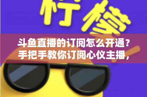 斗鱼直播的订阅怎么开通？手把手教你订阅心仪主播，解锁专属权益全攻略