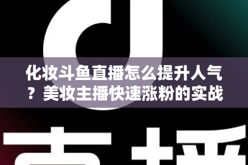 化妆斗鱼直播怎么提升人气？美妆主播快速涨粉的实战指南全解析