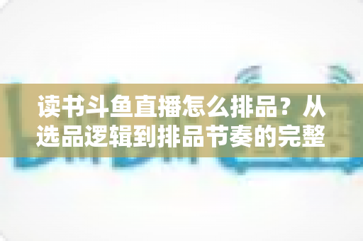 读书斗鱼直播怎么排品？从选品逻辑到排品节奏的完整实战指南