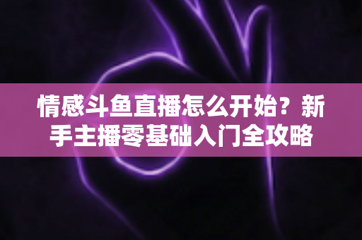 情感斗鱼直播怎么开始？新手主播零基础入门全攻略
