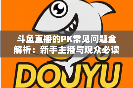 斗鱼直播的PK常见问题全解析：新手主播与观众必读的实战避坑指南
