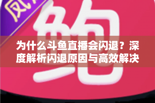 为什么斗鱼直播会闪退？深度解析闪退原因与高效解决攻略