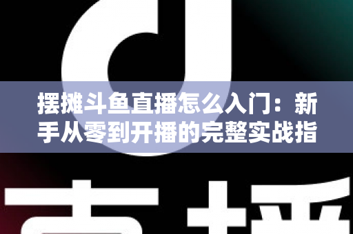 摆摊斗鱼直播怎么入门：新手从零到开播的完整实战指南，教你边摆摊边赚钱