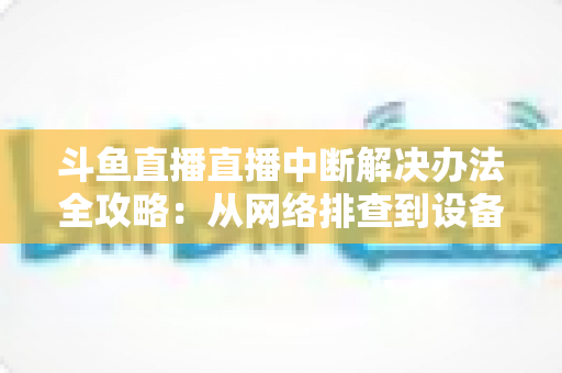 斗鱼直播直播中断解决办法全攻略:从网络排查到设备优化,一篇搞定所有卡顿与掉线难题 斗鱼直播直播中断解决办法全攻略:从网络排查到设备优化,一篇搞定所有卡顿与掉线难题