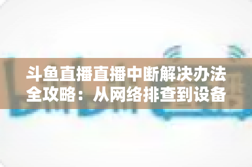 斗鱼直播直播中断解决办法全攻略：从网络排查到设备优化，一篇搞定所有卡顿与掉线难题