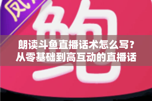 朗读斗鱼直播话术怎么写？从零基础到高互动的直播话术创作全攻略