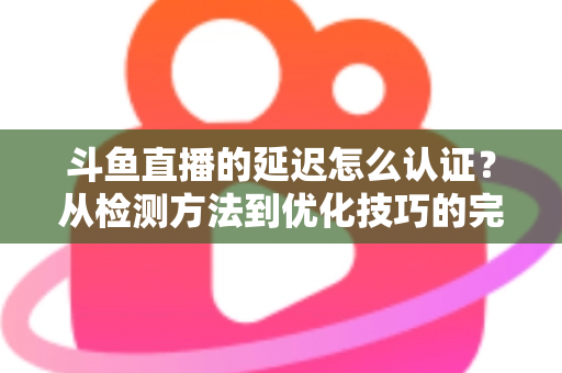 斗鱼直播的延迟怎么认证？从检测方法到优化技巧的完整指南