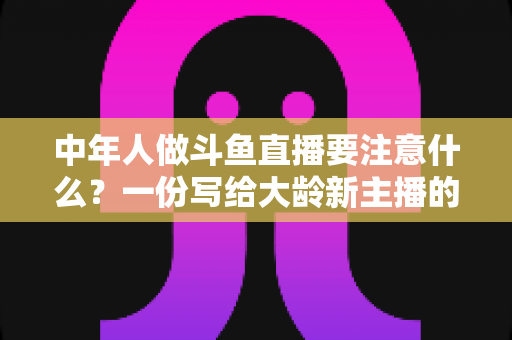 中年人做斗鱼直播要注意什么？一份写给大龄新主播的全景避坑指南
